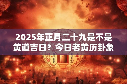 2025年正月二十九是不是黄道吉日？今日老黄历卦象？
