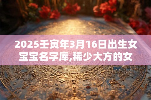 2025壬寅年3月16日出生女宝宝名字库,稀少大方的女孩名字