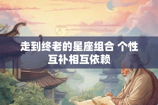 走到终老的星座组合 个性互补相互依赖 走到终老的星座组合 个性互补相互依赖