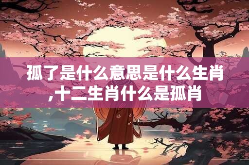 孤了是什么意思是什么生肖,十二生肖什么是孤肖