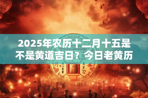 2025年农历十二月十五是不是黄道吉日？今日老黄历如何？