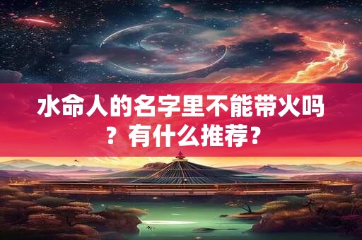 水命人的名字里不能带火吗?有什么推荐? 水命人的名字里不能带火吗?有什么推荐?
