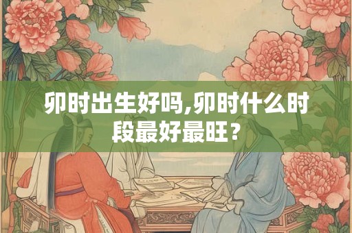 卯时出生好吗,卯时什么时段最好最旺？