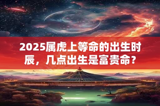 2025属虎上等命的出生时辰，几点出生是富贵命？