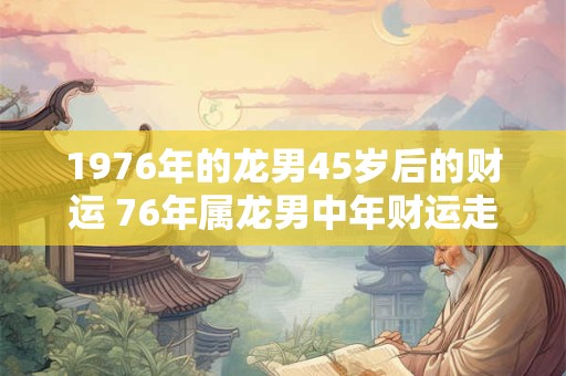 1976年的龙男45岁后的财运 76年属龙男中年财运走向