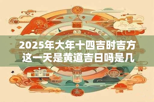 2025年大年十四吉时吉方 这一天是黄道吉日吗是几九