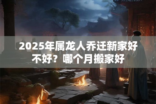 2025年属龙人乔迁新家好不好？哪个月搬家好