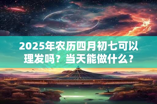2025年农历四月初七可以理发吗？当天能做什么？