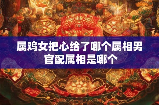 属鸡女把心给了哪个属相男 官配属相是哪个