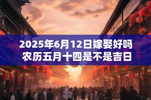 2025年6月12日嫁娶好吗 农历五月十四是不是吉日