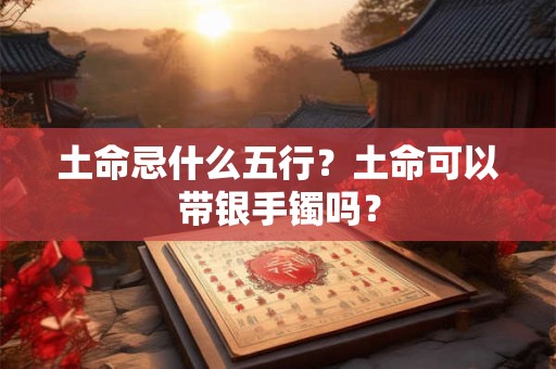 土命忌什么五行？土命可以带银手镯吗？