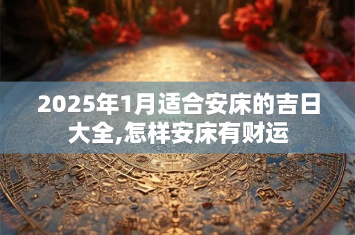 2025年1月适合安床的吉日大全,怎样安床有财运 2025年1月适合安床的吉日大全,怎样安床有财运