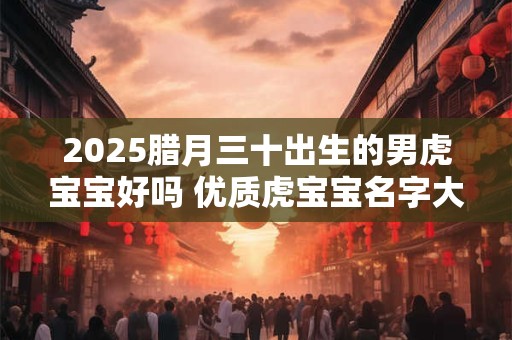2025腊月三十出生的男虎宝宝好吗 优质虎宝宝名字大全