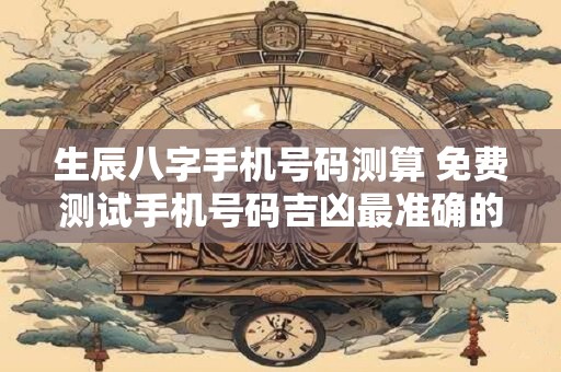 生辰八字手机号码测算 免费测试手机号码吉凶最准确的