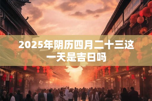 2025年阴历四月二十三这一天是吉日吗