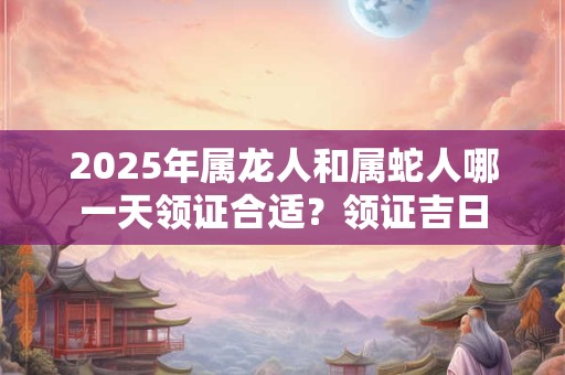 2026年属龙人和属蛇人哪一天领证合适？领证吉日