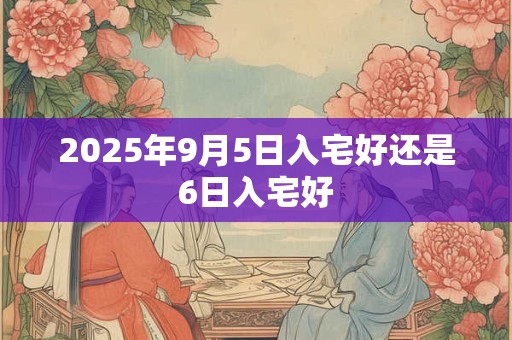 2025年9月5日入宅好还是6日入宅好