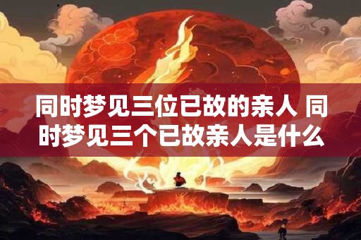 同时梦见三位已故的亲人 同时梦见三个已故亲人是什么意思