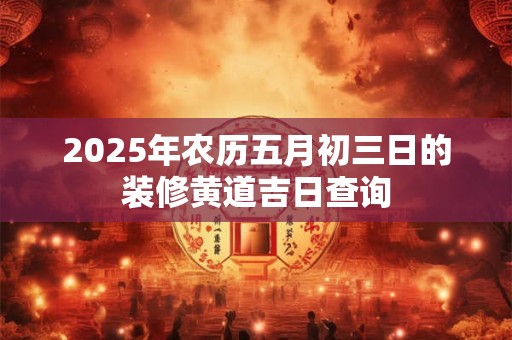 2025年农历五月初三日的装修黄道吉日查询