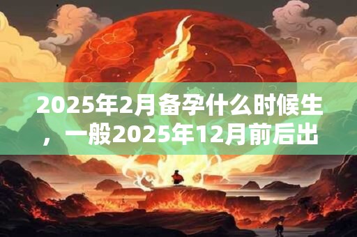 2025年2月备孕什么时候生，一般2025年12月前后出生