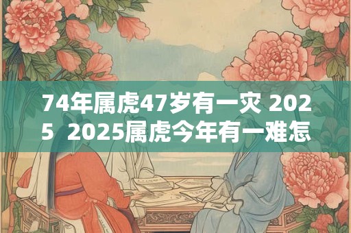 74年属虎47岁有一灾 2025  2025属虎今年有一难怎么破解