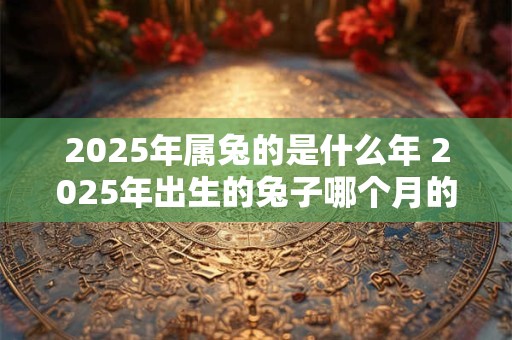 2025年属兔的是什么年 2025年出生的兔子哪个月的命最好