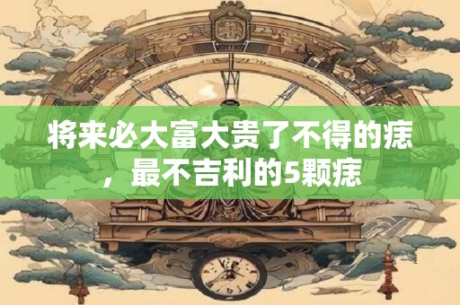 将来必大富大贵了不得的痣，最不吉利的5颗痣