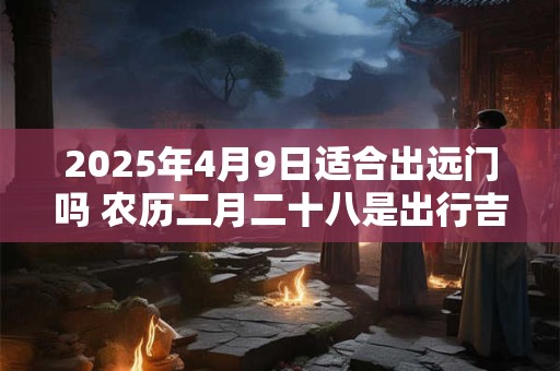 2025年4月9日适合出远门吗 农历二月二十八是出行吉日吗