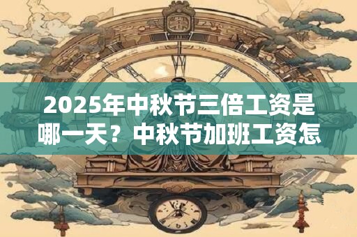 2025年中秋节三倍工资是哪一天？中秋节加班工资怎么算？