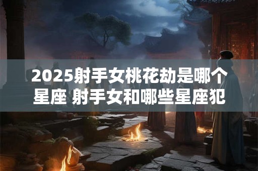 2025射手女桃花劫是哪个星座 射手女和哪些星座犯冲