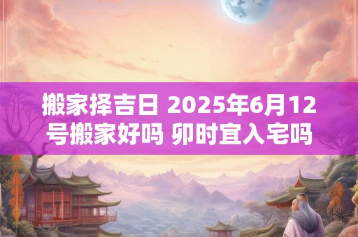 搬家择吉日 2025年6月12号搬家好吗 卯时宜入宅吗