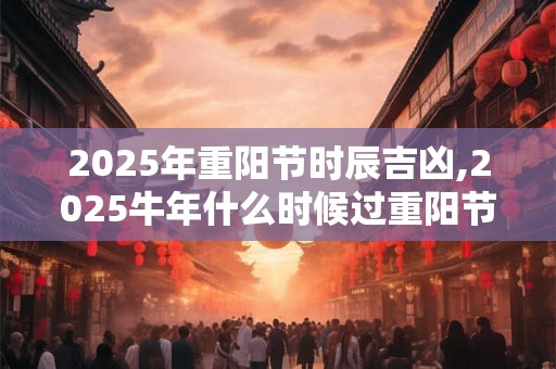 2025年重阳节时辰吉凶,2025牛年什么时候过重阳节？
