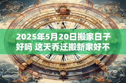 2025年5月20日搬家日子好吗 这天乔迁搬新家好不好