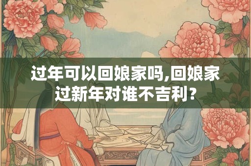 过年可以回娘家吗,回娘家过新年对谁不吉利? 过年可以回娘家吗,回娘家过新年对谁不吉利?