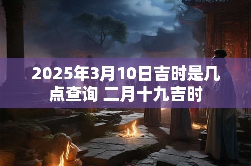 2025年3月10日吉时是几点查询 二月十九吉时