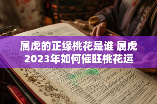 属虎的正缘桃花是谁 属虎2023年如何催旺桃花运 属虎的正缘桃花是谁 属虎2023年如何催旺桃花运