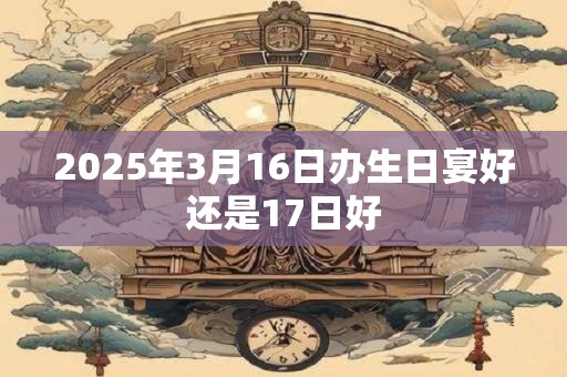 2025年3月16日办生日宴好还是17日好