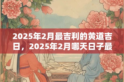 2025年2月最吉利的黄道吉日，2025年2月哪天日子最好？