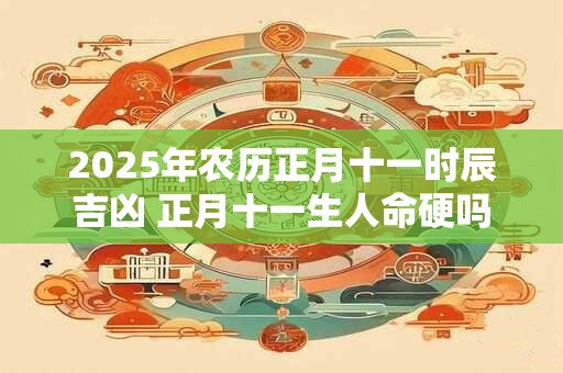 2025年农历正月十一时辰吉凶 正月十一生人命硬吗