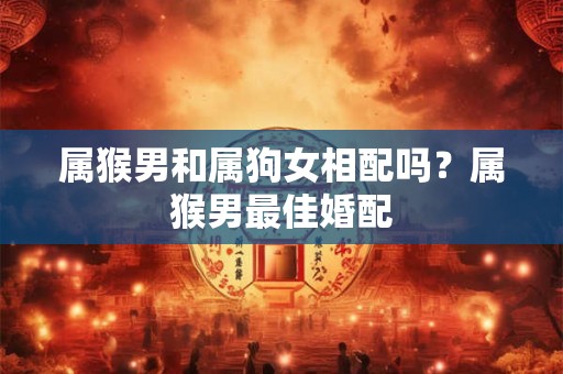 属猴男和属狗女相配吗？属猴男最佳婚配