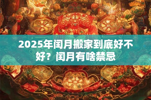 2025年闰月搬家到底好不好？闰月有啥禁忌