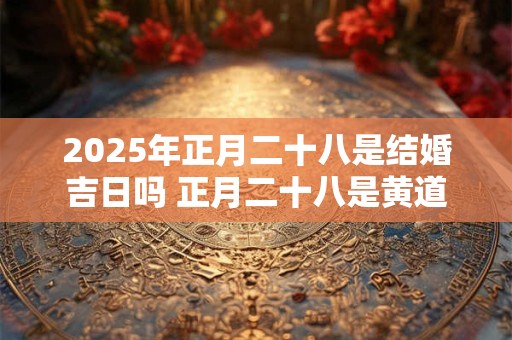 2025年正月二十八是结婚吉日吗 正月二十八是黄道吉日吗