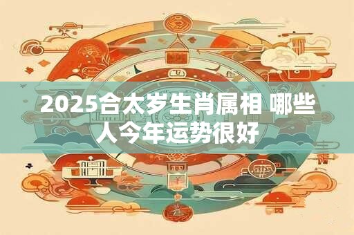 2025合太岁生肖属相 哪些人今年运势很好 2025合太岁生肖属相 哪些人今年运势很好