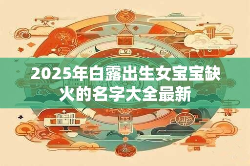 2025年白露出生女宝宝缺火的名字大全最新 2025年白露出生女宝宝缺火的名字大全最新