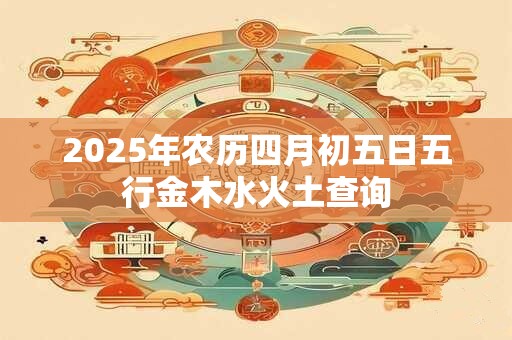 2025年农历四月初五日五行金木水火土查询
