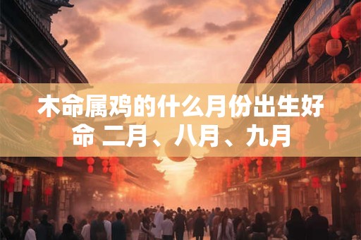 木命属鸡的什么月份出生好命 二月、八月、九月