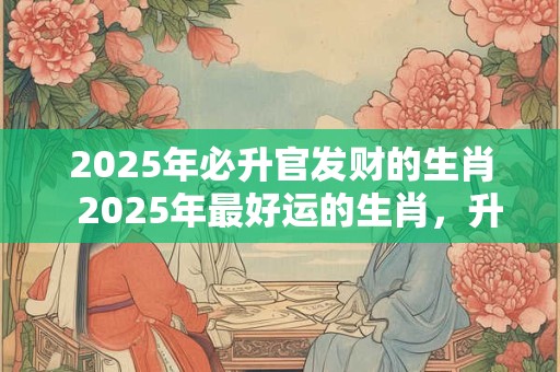 2025年必升官发财的生肖  2025年最好运的生肖，升官又发财！