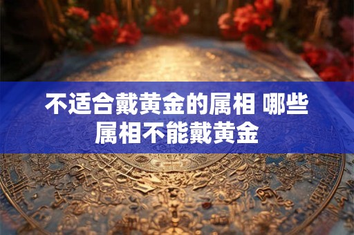 不适合戴黄金的属相 哪些属相不能戴黄金