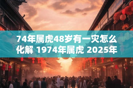 74年属虎48岁有一灾怎么化解 1974年属虎 2025年本命年命运如何