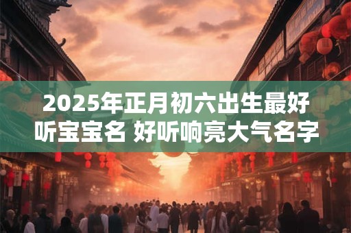 2025年正月初六出生最好听宝宝名 好听响亮大气名字